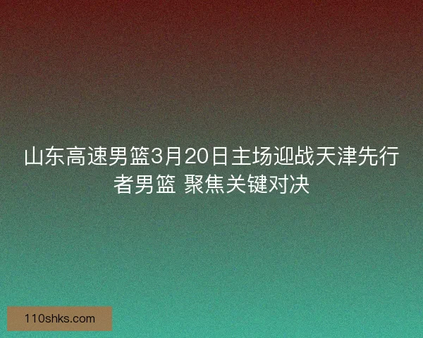山东高速男篮3月20日主场迎战天津先行者男篮 聚焦关键对决