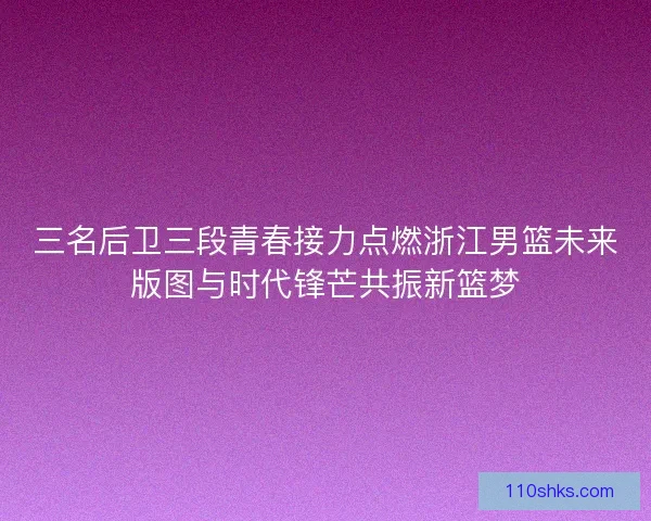 三名后卫三段青春接力点燃浙江男篮未来版图与时代锋芒共振新篮梦