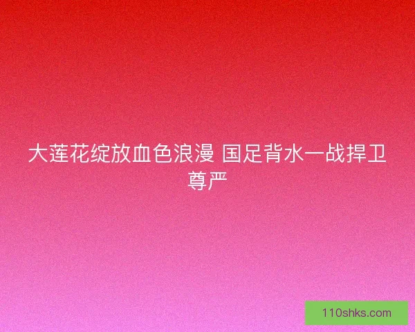 大莲花绽放血色浪漫 国足背水一战捍卫尊严