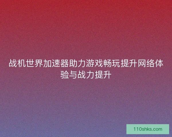 战机世界加速器助力游戏畅玩提升网络体验与战力提升