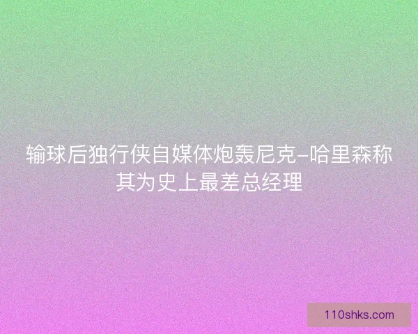 输球后独行侠自媒体炮轰尼克-哈里森称其为史上最差总经理